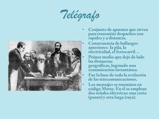 TelégrafoConjunto de aparatos que sirven para transmitir despachos con rapidez y a distancia.Consecuencia de hallazgos anteriores:  la pila, la electricidad, el ferrocarril…Primer medio que dejó de lado las distancias geográficas, logrando una comunicación instantánea.Fue la base de toda la evolución de las tetecomunicaciones. Los mensajes se trasmiten en código Morse. En él se emplean dos señales eléctricas: una corta (punto) y otra larga (raya).