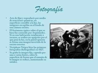 FotografíaArte de fijar y reproducir por medio de reacciones químicas, en superficies sensible a la luz, las imágenes recogidas en el fondo de una cámara oscura.El fenómeno óptico sobre el que se basa fue conocido por Arquímedes. Si en una habitación totalmente a oscuras, se realiza un agujerito por el que pasa la luz, en la pared opuesta se forma una imagen invertida de la escena exterior.NicéphoreNiépce hizo las primeras fotografías (heliografías) en 1827.Se graba la imagen fija, captada por una o varias lentes, sobre la superficie de forma que el tamaño de la imagen se reduce, aumentando su nitidez.