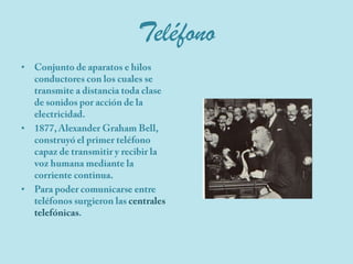 TeléfonoConjunto de aparatos e hilos conductores con los cuales se transmite a distancia toda clase de sonidos por acción de la electricidad.1877, Alexander Graham Bell, construyó el primer teléfono capaz de transmitir y recibir la voz humana mediante la corriente continua.Para poder comunicarse entre teléfonos surgieron las centrales telefónicas.