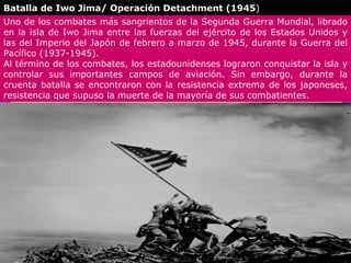 Batalla de Iwo Jima/ Operación Detachment (1945)
Uno de los combates más sangrientos de la Segunda Guerra Mundial, librado
en la isla de Iwo Jima entre las fuerzas del ejército de los Estados Unidos y
las del Imperio del Japón de febrero a marzo de 1945, durante la Guerra del
Pacífico (1937-1945).
Al término de los combates, los estadounidenses lograron conquistar la isla y
controlar sus importantes campos de aviación. Sin embargo, durante la
cruenta batalla se encontraron con la resistencia extrema de los japoneses,
resistencia que supuso la muerte de la mayoría de sus combatientes.
 
