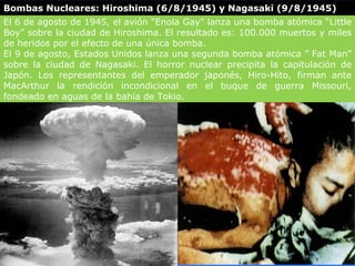 Bombas Nucleares: Hiroshima (6/8/1945) y Nagasaki (9/8/1945)
El 6 de agosto de 1945, el avión "Enola Gay" lanza una bomba atómica “Little
Boy” sobre la ciudad de Hiroshima. El resultado es: 100.000 muertos y miles
de heridos por el efecto de una única bomba.
El 9 de agosto, Estados Unidos lanza una segunda bomba atómica ” Fat Man”
sobre la ciudad de Nagasaki. El horror nuclear precipita la capitulación de
Japón. Los representantes del emperador japonés, Hiro-Hito, firman ante
MacArthur la rendición incondicional en el buque de guerra Missouri,
fondeado en aguas de la bahía de Tokio.
 