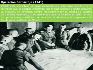 Operación Barbarroja (1941)
Inicialmente, constituyó un golpe contundente y sorpresivo para las fuerza
soviéticas que no estaban preparadas por lo cual sufrieron grandes pérdidas.
La situación, sin embargo, cambio radicalmente con la llegada del invierno
ruso el cual imposibilito a los alemanes acabar la invasión en 1941. Al poco
tiempo las tropas soviéticas contraatacaron acabando con las esperanzas del
Eje de ganar la Batalla de Moscú.
 