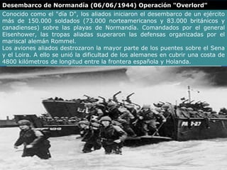 Desembarco de Normandía (06/06/1944) Operación "Overlord"
Conocido como el "día D", los aliados iniciaron el desembarco de un ejército
más de 150.000 soldados (73.000 norteamericanos y 83.000 británicos y
canadienses) sobre las playas de Normandía. Comandados por el general
Eisenhower, las tropas aliadas superaron las defensas organizadas por el
mariscal alemán Rommel.
Los aviones aliados destrozaron la mayor parte de los puentes sobre el Sena
y el Loira. A ello se unió la dificultad de los alemanes en cubrir una costa de
4800 kilómetros de longitud entre la frontera española y Holanda.
 