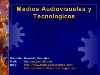 Medios Audiovisuales y
    Medios Audiovisuales y
        Tecnologicos
         Tecnologicos




Docente: Gerardo Gonzá   lez
Mail:    triplege@ gmail.com
Blog:    http://www.triplege.bitacoras.com/
         http://profesorinteractivo.blogia.com/
 