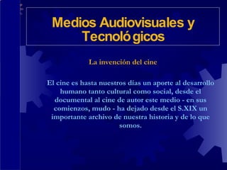 La invención del cine El cine es hasta nuestros días un aporte al desarrollo humano tanto cultural como social, desde el documental al cine de autor este medio - en sus comienzos, mudo - ha dejado desde el S.XIX un importante archivo de nuestra historia y de lo que somos. Medios Audiovisuales y Tecnológicos 