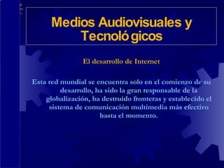 El desarrollo de Internet Esta red mundial se encuentra solo en el comienzo de su desarrollo, ha sido la gran responsable de la globalización, ha destruído fronteras y establecido el sistema de comunicación multimedia más efectivo hasta el momento. Medios Audiovisuales y Tecnológicos 