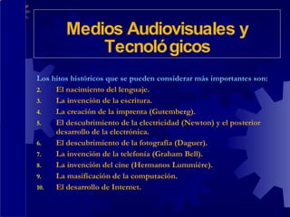 Los hitos históricos que se pueden considerar más importantes son: El nacimiento del lenguaje. La invención de la escritura. La creación de la imprenta (Gutemberg). El descubrimiento de la electricidad (Newton) y el posterior desarrollo de la electrónica. El descubrimiento de la fotografía (Daguer). La invención de la telefonía (Graham Bell). La invención del cine (Hermanos Lummiére). La masificación de la computación. El desarrollo de Internet. Medios Audiovisuales y Tecnológicos 