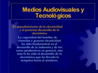 El descubrimiento de la electricidad y el posterior desarrollo de la electrónica La capacidad del hombre de controlar y generar electricidad ha sido fundamental en el desarrollo de la industria y de los entes productivos en general, aún más lo ha sido el desarrollo de la electrónica que ha llevado la máquina hacia el artefacto. Medios Audiovisuales y Tecnológicos 