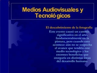 El descubrimiento de la fotografía Este evento causó un cambio significativo en el arte, fundamentalmente en la pintura, pero cuando esto acontece aún no se sospecha el avance que tendría este medio tecnológico y los enormes beneficios que otorgaría en distintas áreas del desarrollo humano. Medios Audiovisuales y Tecnológicos 