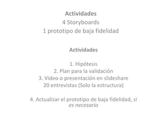 Actividades
4 Storyboards
1 prototipo de baja fidelidad
Actividades
1. Hipótesis
2. Plan para la validación
3. Video o presentación en slideshare
20 entrevistas (Solo la estructura)
4. Actualizar el prototipo de baja fidelidad, si
es necesario
 