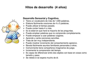 Hitos de desarrollo (4 años)
Desarrollo Sensorial y Cognitivo.
 Tiene un vocabulario de más de 1,000 palabras.
 Elabora fácilmente oraciones de 4 o 5 palabras.
 Puede utilizar el tiempo pasado.
 Puede contar hasta 4 o más.
 Es la edad en que hará la mayoría de las preguntas.
 Puede emplear palabras que no comprende completamente.
 Puede empezar a usar palabras vulgares.
 Aprende y canta canciones sencillas.
 Trata de ser muy independiente.
 Puede mostrar incremento del comportamiento agresivo.
 Revela fácilmente asuntos familiares personales a otros.
 Comúnmente tiene compañeros imaginarios de juego.
 Incrementa la comprensión del tiempo.
 Es capaz de diferenciar entre dos objetos con base en cosas como
tamaño y peso.
 Se rebela si se espera mucho de él.
 