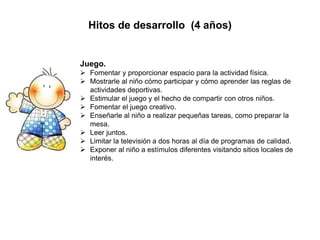 Hitos de desarrollo (4 años)
Juego.
 Fomentar y proporcionar espacio para la actividad física.
 Mostrarle al niño cómo participar y cómo aprender las reglas de
actividades deportivas.
 Estimular el juego y el hecho de compartir con otros niños.
 Fomentar el juego creativo.
 Enseñarle al niño a realizar pequeñas tareas, como preparar la
mesa.
 Leer juntos.
 Limitar la televisión a dos horas al día de programas de calidad.
 Exponer al niño a estímulos diferentes visitando sitios locales de
interés.
 