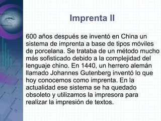 Imprenta II
600 años después se inventó en China un
sistema de imprenta a base de tipos móviles
de porcelana. Se trataba de un método mucho
más sofisticado debido a la complejidad del
lenguaje chino. En 1440, un herrero alemán
llamado Johannes Gutenberg inventó lo que
hoy conocemos como imprenta. En la
actualidad ese sistema se ha quedado
obsoleto y utilizamos la impresora para
realizar la impresión de textos.
 