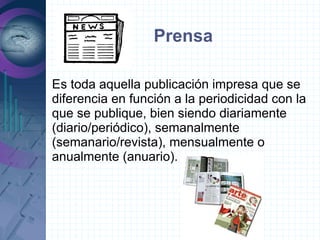 Prensa

Es toda aquella publicación impresa que se
diferencia en función a la periodicidad con la
que se publique, bien siendo diariamente
(diario/periódico), semanalmente
(semanario/revista), mensualmente o
anualmente (anuario).
 