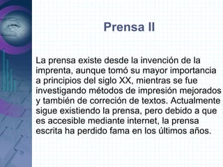 Prensa II

La prensa existe desde la invención de la
imprenta, aunque tomó su mayor importancia
a principios del siglo XX, mientras se fue
investigando métodos de impresión mejorados
y también de correción de textos. Actualmente
sigue existiendo la prensa, pero debido a que
es accesible mediante internet, la prensa
escrita ha perdido fama en los últimos años.
 
