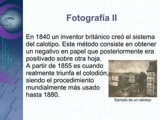 Fotografía II

En 1840 un inventor británico creó el sistema
del calotipo. Este método consiste en obtener
un negativo en papel que posteriormente era
positivado sobre otra hoja.
A partir de 1855 es cuando
realmente triunfa el colodión,
siendo el procedimiento
mundialmente más usado
hasta 1880.
                              Ejemplo de un calotipo
 