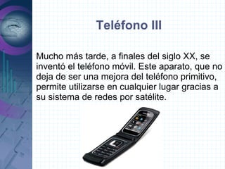 Teléfono III

Mucho más tarde, a finales del siglo XX, se
inventó el teléfono móvil. Este aparato, que no
deja de ser una mejora del teléfono primitivo,
permite utilizarse en cualquier lugar gracias a
su sistema de redes por satélite.
 