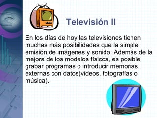 Televisión II
En los días de hoy las televisiones tienen
muchas más posibilidades que la simple
emisión de imágenes y sonido. Además de la
mejora de los modelos físicos, es posible
grabar programas o introducir memorias
externas con datos(videos, fotografías o
música).
 