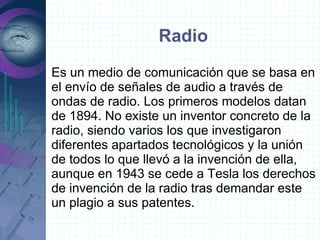 Radio
Es un medio de comunicación que se basa en
el envío de señales de audio a través de
ondas de radio. Los primeros modelos datan
de 1894. No existe un inventor concreto de la
radio, siendo varios los que investigaron
diferentes apartados tecnológicos y la unión
de todos lo que llevó a la invención de ella,
aunque en 1943 se cede a Tesla los derechos
de invención de la radio tras demandar este
un plagio a sus patentes.
 