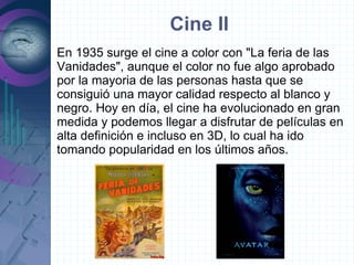Cine II
En 1935 surge el cine a color con "La feria de las
Vanidades", aunque el color no fue algo aprobado
por la mayoria de las personas hasta que se
consiguió una mayor calidad respecto al blanco y
negro. Hoy en día, el cine ha evolucionado en gran
medida y podemos llegar a disfrutar de películas en
alta definición e incluso en 3D, lo cual ha ido
tomando popularidad en los últimos años.
 