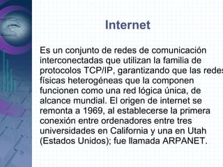Internet
Es un conjunto de redes de comunicación
interconectadas que utilizan la familia de
protocolos TCP/IP, garantizando que las redes
físicas heterogéneas que la componen
funcionen como una red lógica única, de
alcance mundial. El origen de internet se
remonta a 1969, al establecerse la primera
conexión entre ordenadores entre tres
universidades en California y una en Utah
(Estados Unidos); fue llamada ARPANET.
 