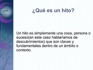¿Qué es un hito?



Un hito es simplemente una cosa, persona o
suceso(en este caso hablaríamos de
descubrimientos) que son claves y
fundamentales dentro de un ámbito o
contexto.
 