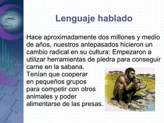 Lenguaje hablado
Hace aproximadamente dos millones y medio
de años, nuestros antepasados hicieron un
cambio radical en su cultura: Empezaron a
utilizar herramientas de piedra para conseguir
carne en la sabana.
Tenían que cooperar
en pequeños grupos
para competir con otros
animales y poder
alimentarse de las presas.
 
