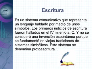 Escritura
Es un sistema comunicativo que representa
un lenguaje hablado por medio de unos
símbolos. Los primeros indicios de escritura
fueron hallados en el IV milenio a. C. Y no se
consideró una invención espontánea porque
se fundamentó en viejas tradiciones de
sistemas simbólicos. Este sistema se
denomina protoescritura.
 