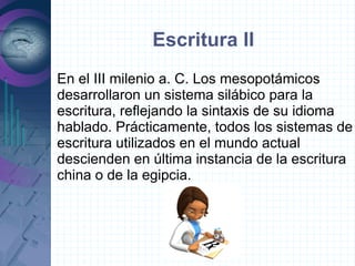 Escritura II
En el III milenio a. C. Los mesopotámicos
desarrollaron un sistema silábico para la
escritura, reflejando la sintaxis de su idioma
hablado. Prácticamente, todos los sistemas de
escritura utilizados en el mundo actual
descienden en última instancia de la escritura
china o de la egipcia.
 