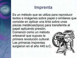 Imprenta
Es un método que se utiliza para reproducir
textos e imágenes sobre papel o similares que
consiste en aplicar una tinta sobre unas
piezas metálicas(tipos) para transferirla al
papel aplicando presión.
Comenzó como un método
artesanal que supuso la
primera revolución cultural.
Las primeras imprentas
surgieron en el año 440 a.C.
 
