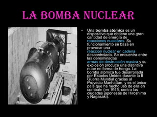 LA BOMBA NUCLEAR
        •   Una bomba atómica es un
            dispositivo que obtiene una gran
            cantidad de energía de
            reacciones nucleares. Su
            funcionamiento se basa en
            provocar una
            reacción nuclear en cadena
            descontrolada. Se encuentra entre
            las denominadas
            armas de destrucción masiva y su
            explosión produce una distintiva
            nube en forma de hongo. La
            bomba atómica fue desarrollada
            por Estados Unidos durante la II
            Guerra Mundial gracias al
            Proyecto Manhattan, y es el único
            país que ha hecho uso de ella en
            combate (en 1945, contra las
            ciudades japonesas de Hiroshima
            y Nagasaki).
 