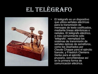 EL TELÉGRAFO
      •   El telégrafo es un dispositivo
          que utiliza señales eléctricas
          para la transmisión de
          mensajes de texto codificados,
          mediante líneas alámbricas o
          radiales. El telégrafo eléctrico,
          o más comúnmente sólo
          'telégrafo', reemplazó los
          sistemas de transmisión de
          señales ópticas de semáforos,
          como los diseñados por
          Claude Chappe para el ejército
          francés, y Friedrich Clemens
          Gerke para el ejército
          prusiano, convirtiéndose así
          en la primera forma de
          comunicación eléctrica.
 