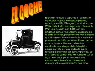 El primer vehículo a vapor es el "carromato"
de Nicolás Gugnot, demasiado pesado,
ruidoso y temible. El segundo es el triciclo de
William Murdock, movido por una máquina de
Watt, que data del año 1784; con sus
delgadas ruedas y su pequeña chimenea en
la parte posterior, parece mucho más delicado
que el anterior. El tercer vehículo a vapor fue
presentado en 1804 por Oliver Evans; era un
enorme barco anfibio que había sido
construido para dragar el río Schuykill y
estaba provisto por una parte, de cuatro
ruedas para caminar por tierra, y por otra, de
una rueda de paletas que le impulsaba por el
agua. Animados por estas creaciones,
muchos otros inventores construyeron
diversos vehículos impulsados con vapor.
 