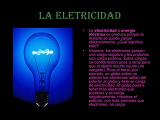 LA ELETRICIDAD
       •   La electricidad o energía
           eléctrica se produce porque la
           materia se puede cargar
           eléctricamente. ¿Qué significa
           esto?
       •   Veamos: los electrones poseen
           una carga negativa y los protones
           una carga positiva. Estas cargas
           se contrarrestan unas a otras para
           que el objeto resulte neutro (no
           cargado). Pero al frotar, por
           ejemplo, un globo sobre un
           polerón los electrones saltan del
           polerón al globo y éste se carga
           de electricidad. El globo pasa a
           tener más electrones que
           protones y se carga
           negativamente; mientras el
           polerón, con más protones que
           electrones, se carga
 