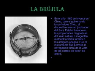 LA BRÚJULA
     • En el año 1160 se inventa en
       China, bajo el gobierno de
       los príncipes Chou, el
       dispositivo fse-nan (indicador
       del Sur). Estaba basado en
       las propiedades magnéticas
       del imán natural o magnetita,
       material también familiar a
       los antiguos griegos. Fue el
       instrumento que permitió la
       navegación fuera de la vista
       de las costas, es decir, de
       altura.
     •
 