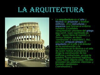 LA ARQUITECTURA
       •   La arquitectura es el arte y
           técnica de proyectar y diseñar
           edificios, otras estructuras y
           espacios que forman el entorno
           humano. La palabra
           «arquitectura» proviene del griego
           αρχ (arch, cuyo significado es
           ‘jefe’, ‘quien tiene el mando’), y
           τεκτων (tekton, es decir,
           ‘constructor’ o ‘carpintero’). Así,
           para los antiguos griegos el
           arquitecto es el jefe o el director
           de la construcción y la
           arquitectura es la técnica o el arte
           de quien realiza el proyecto y
           dirige la construcción de los
           edificios y estructuras, ya que la
           palabra Τεχνη (techne) significa
           ‘saber hacer alguna cosa’. De ella
           proceden las palabras «técnica» y
           también «tectónico»
           (‘constructivo’).
 