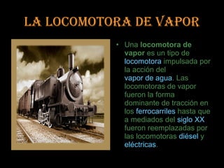 LA LOCOMOTORA DE VAPOR
           • Una locomotora de
             vapor es un tipo de
             locomotora impulsada por
             la acción del
             vapor de agua. Las
             locomotoras de vapor
             fueron la forma
             dominante de tracción en
             los ferrocarriles hasta que
             a mediados del siglo XX
             fueron reemplazadas por
             las locomotoras diésel y
             eléctricas.
 