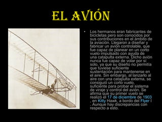 EL AVIÓN
    •   Los hermanos eran fabricantes de
        bicicletas pero son conocidos por
        sus contribuciones en el ámbito de
        la aviación. Llegaron a diseñar y
        fabricar un avión controlable, que
        fue capaz de planear en un corto
        vuelo impulsado con ayuda de
        una catapulta externa. Dicho avión
        nunca fue capaz de volar por sí
        solo, ya que su diseño no permitía
        que tuviese suficiente
        sustentación para mantenerse en
        el aire. Sin embargo, al lanzarlo al
        aire con una catapulta externa, se
        consiguió un corto vuelo,
        suficiente para probar el sistema
        de viraje y control del avión. Se
        afirma que su primer vuelo se
        realizó el 17 de diciembre de 1903
        , en Kitty Hawk, a bordo del Flyer I
        . Aunque hay discrepancias con
        respecto a esto.
 