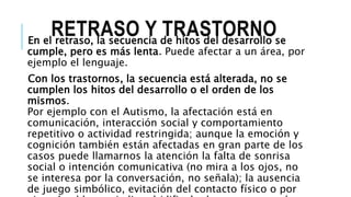 RETRASO Y TRASTORNOEn el retraso, la secuencia de hitos del desarrollo se
cumple, pero es más lenta. Puede afectar a un área, por
ejemplo el lenguaje.
Con los trastornos, la secuencia está alterada, no se
cumplen los hitos del desarrollo o el orden de los
mismos.
Por ejemplo con el Autismo, la afectación está en
comunicación, interacción social y comportamiento
repetitivo o actividad restringida; aunque la emoción y
cognición también están afectadas en gran parte de los
casos puede llamarnos la atención la falta de sonrisa
social o intención comunicativa (no mira a los ojos, no
se interesa por la conversación, no señala); la ausencia
de juego simbólico, evitación del contacto físico o por
 