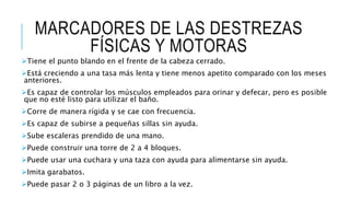 MARCADORES DE LAS DESTREZAS
FÍSICAS Y MOTORAS
Tiene el punto blando en el frente de la cabeza cerrado.
Está creciendo a una tasa más lenta y tiene menos apetito comparado con los meses
anteriores.
Es capaz de controlar los músculos empleados para orinar y defecar, pero es posible
que no esté listo para utilizar el baño.
Corre de manera rígida y se cae con frecuencia.
Es capaz de subirse a pequeñas sillas sin ayuda.
Sube escaleras prendido de una mano.
Puede construir una torre de 2 a 4 bloques.
Puede usar una cuchara y una taza con ayuda para alimentarse sin ayuda.
Imita garabatos.
Puede pasar 2 o 3 páginas de un libro a la vez.
 