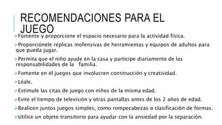 RECOMENDACIONES PARA EL
JUEGOFomente y proporcione el espacio necesario para la actividad física.
Proporciónele réplicas inofensivas de herramientas y equipos de adultos para
que pueda jugar.
Permita que el niño ayude en la casa y participe diariamente de las
responsabilidades de la familia.
Fomente en él juegos que involucren construcción y creatividad.
Léale.
Estimule las citas de juego con niños de la misma edad.
Evite el tiempo de televisión y otras pantallas antes de los 2 años de edad.
Realicen juntos juegos simples, como rompecabezas o clasificación de formas.
Utilice un objeto transitorio para ayudar con la ansiedad por la separación.
 