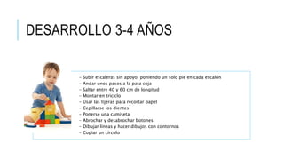 DESARROLLO 3-4 AÑOS
- Subir escaleras sin apoyo, poniendo un solo pie en cada escalón
- Andar unos pasos a la pata coja
- Saltar entre 40 y 60 cm de longitud
- Montar en triciclo
- Usar las tijeras para recortar papel
- Cepillarse los dientes
- Ponerse una camiseta
- Abrochar y desabrochar botones
- Dibujar líneas y hacer dibujos con contornos
- Copiar un círculo
 