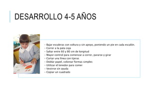 DESARROLLO 4-5 AÑOS
- Bajar escaleras con soltura y sin apoyo, poniendo un pie en cada escalón.
- Correr a la pata coja
- Saltar entre 60 y 80 cm de longitud
- Mayor control para comenzar a correr, pararse y girar
- Cortar una línea con tijeras
- Doblar papel, colorear formas simples
- Utilizar el tenedor para comer
- Vestirse sin ayuda
- Copiar un cuadrado
 