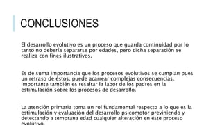CONCLUSIONES
El desarrollo evolutivo es un proceso que guarda continuidad por lo
tanto no debería separarse por edades, pero dicha separación se
realiza con fines ilustrativos.
Es de suma importancia que los procesos evolutivos se cumplan pues
un retraso de éstos, puede acarrear complejas consecuencias.
Importante también es resaltar la labor de los padres en la
estimulación sobre los procesos de desarrollo.
La atención primaria toma un rol fundamental respecto a lo que es la
estimulación y evaluación del desarrollo psicomotor previniendo y
detectando a temprana edad cualquier alteración en éste proceso
 