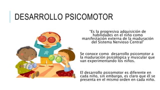 DESARROLLO PSICOMOTOR
“Es la progresiva adquisición de
habilidades en el niño como
manifestación externa de la maduración
del Sistema Nervioso Central”
Se conoce como desarrollo psicomotor a
la maduración psicológica y muscular que
van experimentando los niños.
El desarrollo psicomotor es diferente en
cada niño, sin embargo, es claro que él se
presenta en el mismo orden en cada niño.
 