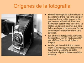 Orígenes de la fotografía El fenómeno óptico sobre el que se basa la fotografía fue conocido por Arquímedes, y había sido descrito por Leonardo Da Vinci. Si en una habitación totalmente a oscuras, se realiza un agujerito por el que pasa la luz, en la pared opuesta se forma una imagen invertida de la escena exterior.  Las primeras fotografías, llamadas heliografías, fueron hechas en 1827 por el físico francés Nicéphore Niépce  En 1861, el físico británico James Clerk Maxwell logró exitosamente la primera fotografía en color mediante el procedimiento aditivo de color.   