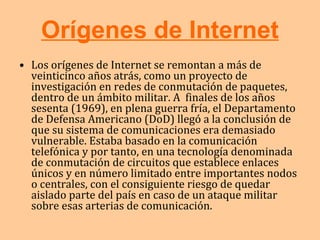Orígenes de Internet Los orígenes de Internet se remontan a más de veinticinco años atrás, como un proyecto de investigación en redes de conmutación de paquetes, dentro de un ámbito militar. A  finales de los años sesenta (1969), en plena guerra fría, el Departamento de Defensa Americano (DoD) llegó a la conclusión de que su sistema de comunicaciones era demasiado vulnerable. Estaba basado en la comunicación telefónica y por tanto, en una tecnología denominada de conmutación de circuitos que establece enlaces únicos y en número limitado entre importantes nodos o centrales, con el consiguiente riesgo de quedar aislado parte del país en caso de un ataque militar sobre esas arterias de comunicación.  