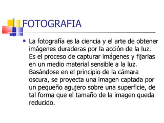 FOTOGRAFIA La fotografía es la ciencia y el arte de obtener imágenes duraderas por la acción de la luz. Es el proceso de capturar imágenes y fijarlas en un medio material sensible a la luz. Basándose en el principio de la cámara oscura, se proyecta una imagen captada por un pequeño agujero sobre una superficie, de tal forma que el tamaño de la imagen queda reducido. 