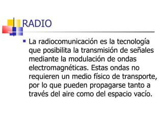 RADIO La radiocomunicación es la tecnología que posibilita la transmisión de señales mediante la modulación de ondas electromagnéticas. Estas ondas no requieren un medio físico de transporte, por lo que pueden propagarse tanto a través del aire como del espacio vacío. 