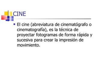 CINE El cine (abreviatura de cinematógrafo o cinematografía), es la técnica de proyectar fotogramas de forma rápida y sucesiva para crear la impresión de movimiento. 